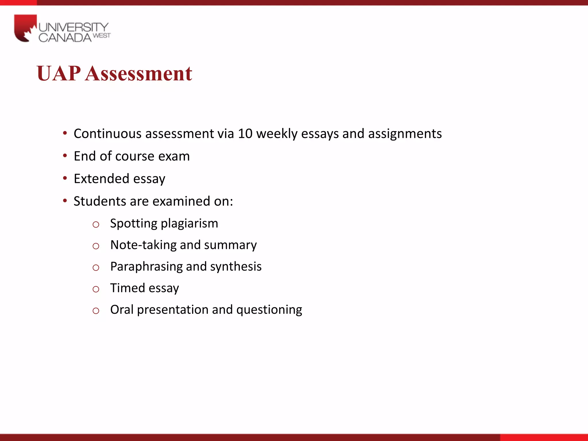 UAPAssessment
• Continuous assessment via 10 weekly essays and assignments
• End of course exam
• Extended essay
• Students are examined on:
o Spotting plagiarism
o Note-taking and summary
o Paraphrasing and synthesis
o Timed essay
o Oral presentation and questioning
 