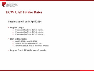 UCW UAP Intake Dates
First intake will be in April 2014
• Program Length
o If a student has 6.0 in IELTS: 3 months
o If a ...