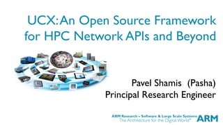 ARM Research – Software & Large Scale Systems
UCX:An Open Source Framework
for HPC Network APIs and Beyond
Pavel Shamis (Pasha)
Principal Research Engineer
 