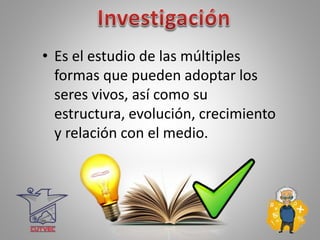• Es el estudio de las múltiples
formas que pueden adoptar los
seres vivos, así como su
estructura, evolución, crecimiento
y relación con el medio.
 