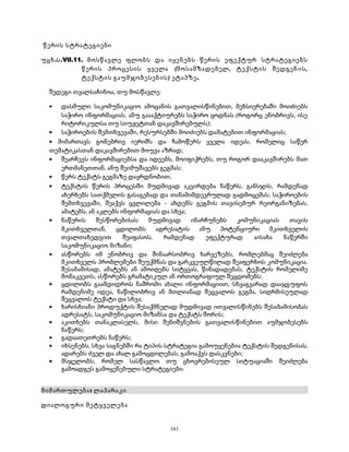 წერის სტრატეგიები 
უცხ.ს.VII.11. მოსწავლე ფლობს და იყენებს წერის ეფექტურ სტრატეგიებს 
წერის პროცესის ყველა (მოსამზადებელ, ტექსტის შედგენის, 
ტექსტის გაუმჯობესების) ეტაპზე. 
შედეგი თვალსაჩინოა, თუ მოსწავლე: 
· დასმული საკომუნიკაციო ამოცანის გათვალისწინებით, მეხსიერებაში მოიძიებს 
საჭირო ინფორმაციას, ანუ გაააქტიურებს საჭირო ცოდნას (როგორც ენობრივს, ისე 
რიტორიკულსა თუ სიუჟეტთან დაკავშირებულს); 
· საჭიროების შემთხვევაში, რესურსებში მოიძიებს დამატებით ინფორმაციას; 
· მიმართავს გონებრივ იერიშს და ჩამოწერს ყველა იდეას, რომელიც საწერ 
თემატიკასთან დაკავშირებით მოუვა აზრად; 
· შეარჩევს ინფორმაციებსა და იდეებს, მოიფიქრებს, თუ როგორ დააკავშირებს მათ 
ერთმანეთთან, ანუ შეიმუშავებს გეგმას; 
· წერს ტექსტს გეგმაზე დაყრდნობით; 
· ტექსტის წერის პროცესში მუდმივად აკვირდება ნაწერს, განსჯის, რამდენად 
ახერხებს სათქმელის გასაგებად და თანამიმდევრულად გადმოცემას, საჭიროების 
შემთხვევაში, შეაქვს ცვლილება - ახდენს გეგმის თავისებურ რეორგანიზებას, 
ამატებს, ან აკლებს ინფორმაციას და სხვა; 
· ნაწერის შესწორებისას მუდმივად ინარჩუნებს კომუნიკაციას თავის 
მკითხველთან, ცდილობს ადრესატის ანუ პოტენციური მკითხველის 
თვალთახედვით შეაფასოს, რამდენად ეფექტურად აისახა ნაწერში 
საკომუნიკაციო მიზანი; 
· ასწორებს იმ ენობრივ და შინაარსობრივ ხარვეზებს, რომლებმაც შეიძლება 
მკითხველს პრობლემები შეუქმნას და გარკვეულწილად შეაფერხოს კომუნიკაცია. 
შესაბამისად, ამატებს ან ამოიღებს სიტყვას, წინადადებას, ტექსტის რომელიმე 
მონაკვეთს, ასწორებს გრამატიკულ ან ორთოგრაფიულ შეცდომებს; 
· ცდილობს გაამდიდროს ნაშრომი ახალი ინფორმაციით, სხვაგვარად დააჯგუფოს 
რამდენიმე იდეა, ნაწილობრივ ან მთლიანად შეცვალოს გეგმა, სიღრმისეულად 
შეცვალოს ტექსტი და სხვა; 
· ხარისხიანი პროდუქტის შესაქმნელად მუდმივად ითვალისწინებს შესაბამისობას 
ადრესატს, საკომუნიკაციო მიზანსა და ტექსტს შორის; 
· აკითხებს თანაკლასელს, მისი შენიშვნების გათვალისწინებით აუმჯობესებს 
ნაწერს; 
· გადაათეთრებს ნაწერს; 
· იხსენებს, სხვა საგნებში რა ტიპის სტრატეგია გამოუყენებია ტექსტის შედგენისას, 
ადარებს ძველ და ახალ გამოცდილებას, გამოაქვს დასკვნები; 
· მსჯელობს, რომელ სასწავლო თუ ცხოვრებისეულ სიტუაციაში შეიძლება 
გამოადგეს გამოყენებული სტრატეგიები. 
მიმართულება: ლაპარაკი 
დიალოგური მეტყველება 
161 
 