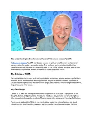 Title: Understanding the Transformational Power of "A Course in Miracles" (ACIM)
"A Course in Miracles" (ACIM) stands as a beacon of spiritual enlightenment and personal
transformation for seekers across the globe. This profound and revered spiritual text has
garnered a devoted following since its publication in the 1970s, offering a unique approach to
inner healing, forgiveness, and the realization of love's boundless nature.
The Origins of ACIM:
Penned by Helen Schucman, a clinical psychologist, and written with the assistance of William
Thetford, ACIM is not affiliated with any particular religion or doctrine. Instead, it presents a
universal spiritual philosophy that transcends religious boundaries, emphasizing themes of love,
forgiveness, and inner peace.
Key Teachings:
Central to ACIM is the concept that the world we perceive is an illusion—a projection of our
thoughts, beliefs, and perceptions. The course introduces a systematic way of undoing these
false perceptions through the practice of forgiveness and by recognizing the unity of all beings.
Forgiveness, as taught in ACIM, is not merely about pardoning external actions but about
releasing one's attachment to grievances and judgments. It emphasizes the idea that true
 