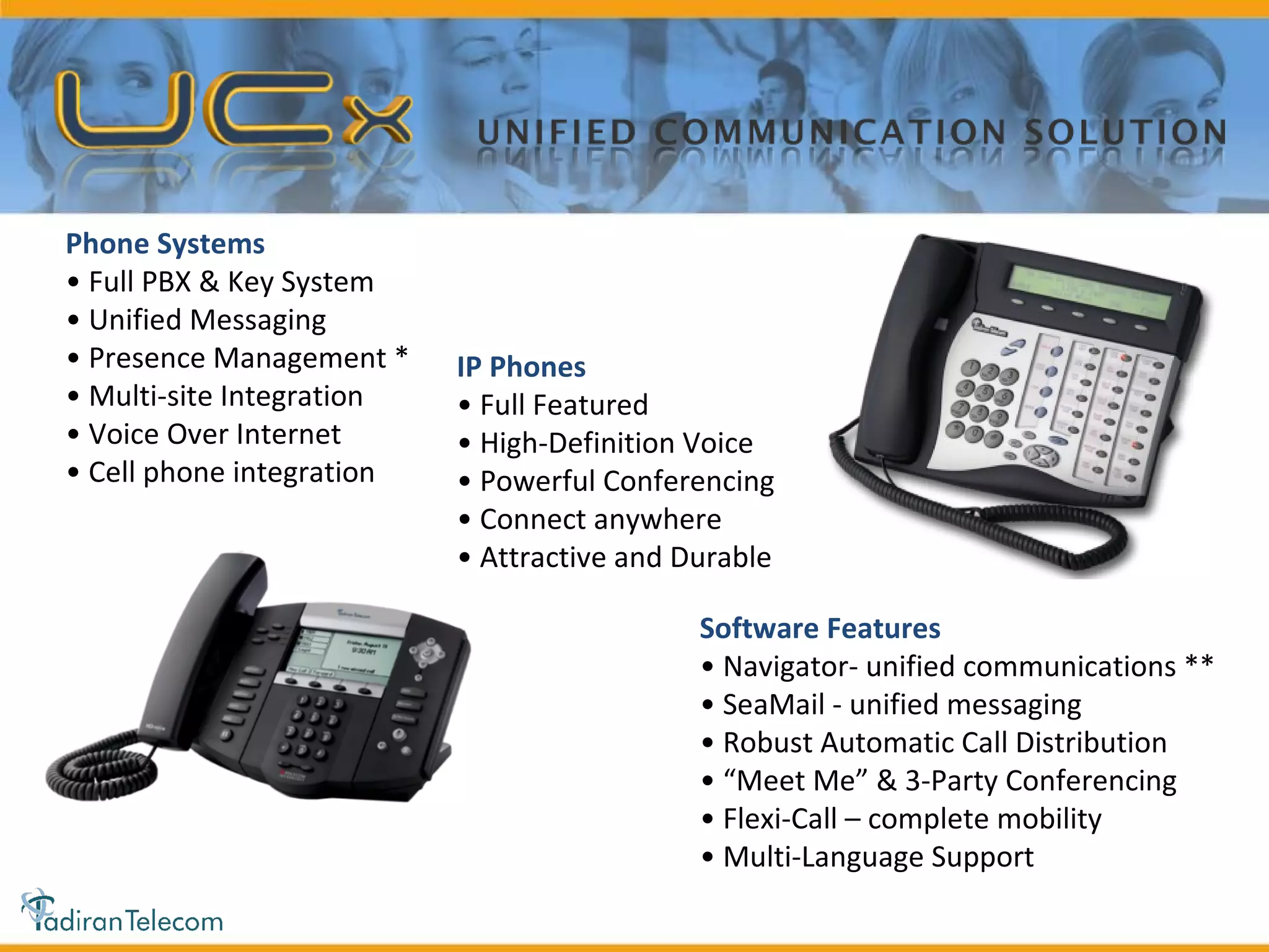 IP Phones •  Full Featured •  High-Definition Voice •  Powerful Conferencing •  Connect anywhere •  Attractive and Durable Software Features •  Navigator- unified communications ** •  SeaMail - unified messaging •  Robust Automatic Call Distribution • “ Meet Me” & 3-Party Conferencing •  Flexi-Call – complete mobility •  Multi-Language Support Phone Systems •  Full PBX & Key System •  Unified Messaging •  Presence Management * •  Multi-site Integration •  Voice Over Internet •  Cell phone integration *  A feature of the optional  upgrade, Navigator **  optional upgrade 