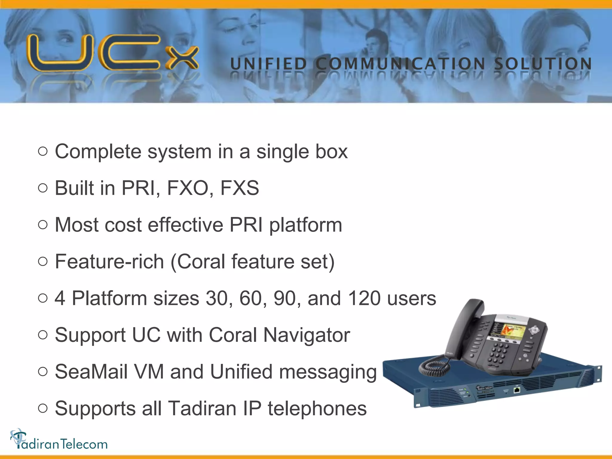 Complete system in a single box Built in PRI, FXO, FXS Most cost effective PRI platform Feature-rich (Coral feature set) 4 Platform sizes 30, 60, 90, and 120 users Support UC with Coral Navigator SeaMail VM and Unified messaging Supports all Tadiran IP telephones 