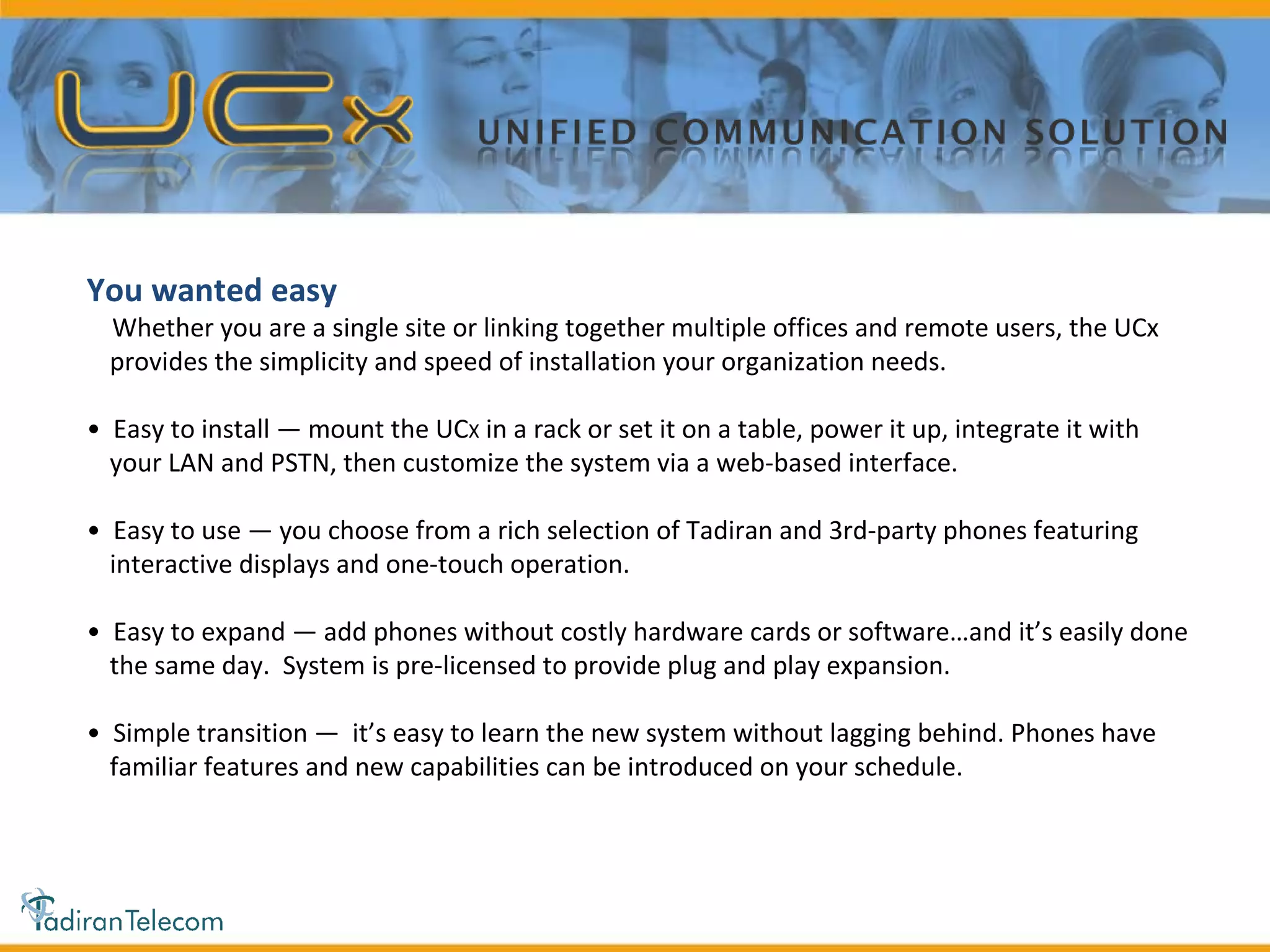 You wanted easy Whether you are a single site or linking together multiple offices and remote users, the UCx provides the simplicity and speed of installation your organization needs. •  Easy to install — mount the UC X  in a rack or set it on a table, power it up, integrate it with your LAN and PSTN, then customize the system via a web-based interface. •  Easy to use — you choose from a rich selection of Tadiran and 3rd-party phones featuring interactive displays and one-touch operation. •  Easy to expand — add phones without costly hardware cards or software…and it’s easily done the same day.  System is pre-licensed to provide plug and play expansion. •  Simple transition —  it’s easy to learn the new system without lagging behind. Phones have familiar features and new capabilities can be introduced on your schedule.  