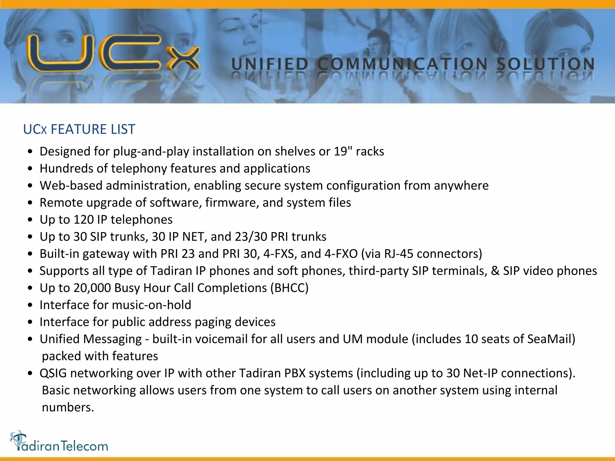 •  Designed for plug-and-play installation on shelves or 19" racks •  Hundreds of telephony features and applications •  Web-based administration, enabling secure system configuration from anywhere •  Remote upgrade of software, firmware, and system files •  Up to 120 IP telephones •  Up to 30 SIP trunks, 30 IP NET, and 23/30 PRI trunks •  Built-in gateway with PRI 23 and PRI 30, 4-FXS, and 4-FXO (via RJ-45 connectors) •  Supports all type of Tadiran IP phones and soft phones, third-party SIP terminals, & SIP video phones •  Up to 20,000 Busy Hour Call Completions (BHCC) •  Interface for music-on-hold •  Interface for public address paging devices •  Unified Messaging - built-in voicemail for all users and UM module (includes 10 seats of SeaMail) packed with features •  QSIG networking over IP with other Tadiran PBX systems (including up to 30 Net-IP connections). Basic networking allows users from one system to call users on another system using internal numbers. UC X  FEATURE LIST 