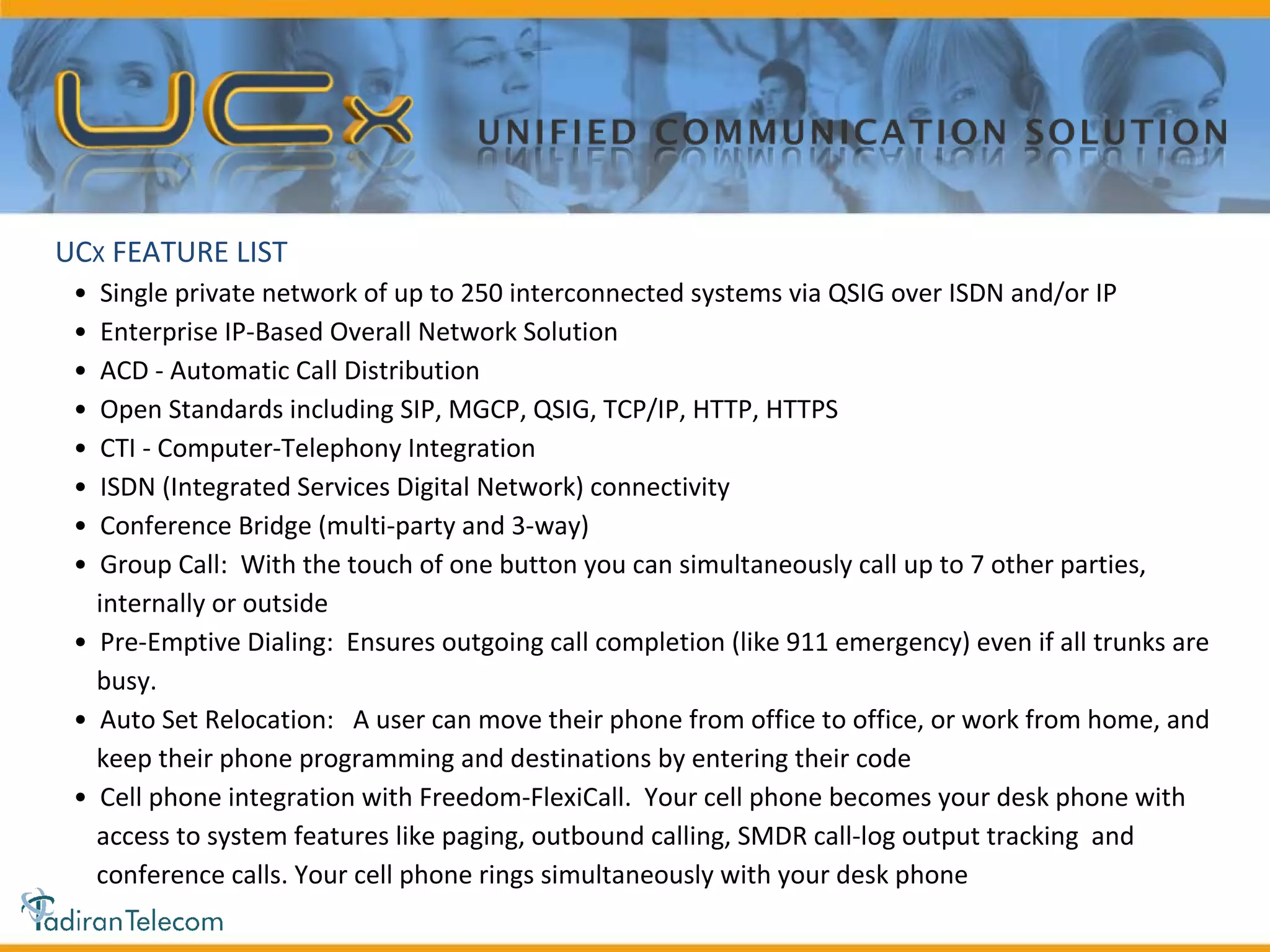 •  Single private network of up to 250 interconnected systems via QSIG over ISDN and/or IP •  Enterprise IP-Based Overall Network Solution •  ACD - Automatic Call Distribution •  Open Standards including SIP, MGCP, QSIG, TCP/IP, HTTP, HTTPS •  CTI - Computer-Telephony Integration •  ISDN (Integrated Services Digital Network) connectivity •  Conference Bridge (multi-party and 3-way) •  Group Call:  With the touch of one button you can simultaneously call up to 7 other parties, internally or outside •  Pre-Emptive Dialing:  Ensures outgoing call completion (like 911 emergency) even if all trunks are busy. •  Auto Set Relocation:  A user can move their phone from office to office, or work from home, and keep their phone programming and destinations by entering their code •  Cell phone integration with Freedom-FlexiCall.  Your cell phone becomes your desk phone with access to system features like paging, outbound calling, SMDR call-log output tracking  and conference calls. Your cell phone rings simultaneously with your desk phone UC X  FEATURE LIST 