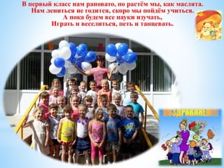 В первый класс нам рановато, но растём мы, как маслята. 
Нам лениться не годится, скоро мы пойдём учиться. 
А пока будем все науки изучать, 
Играть и веселиться, петь и танцевать. 
 