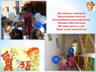 Мы писали, танцевали, 
Треугольники считали. 
В волшебной сказке побывали! 
Основы азбук изучали. 
Ни минутки нет у нас, 
Занят делом каждый час! 
 