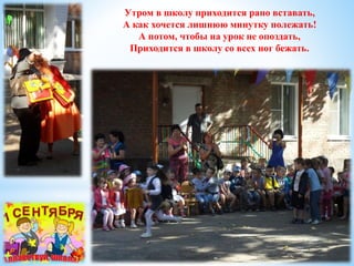 Утром в школу приходится рано вставать, 
А как хочется лишнюю минутку полежать! 
А потом, чтобы на урок не опоздать, 
Приходится в школу со всех ног бежать. 
 