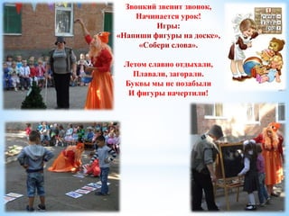 Звонкий звенит звонок, 
Начинается урок! 
Игры: 
«Напиши фигуры на доске», 
«Собери слова». 
Летом славно отдыхали, 
Плавали, загорали. 
Буквы мы не позабыли 
И фигуры начертили! 
 