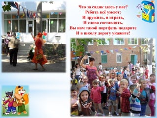 Что за садик здесь у вас? 
Ребята всё умеют: 
И дружить, и играть, 
И слова составлять. 
Вы нам такой портфель подарите 
И в школу дорогу укажите! 
 
