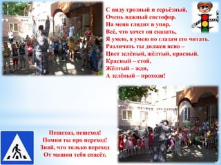 С виду грозный и серьёзный, 
Очень важный светофор. 
На меня глядит в упор. 
Всё, что хочет он сказать, 
Я умею, я умею по глазам его читать. 
Различать ты должен ясно – 
Цвет зелёный, жёлтый, красный. 
Красный – стой, 
Жёлтый – жди, 
А зелёный – проходи! 
Пешеход, пешеход! 
Помни ты про переход! 
Знай, что только переход 
От машин тебя спасёт. 
 