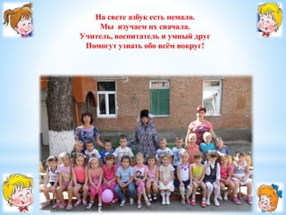 На свете азбук есть немало. 
Мы изучаем их сначала. 
Учитель, воспитатель и умный друг 
Помогут узнать обо всём вокруг! 
 