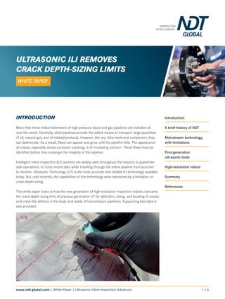 www.ndt-global.com | White Paper | Ultrasonic Inline Inspection Advances 1 | 6
INTRODUCTION
More than three million kilometers of high-pressure liquid and gas pipelines are installed all
over the world. Generally, steel pipelines provide the safest means to transport large quantities
of oil, natural gas, and oil-related products. However, like any other technical component, they
can deteriorate. As a result, flaws can appear and grow until the pipeline fails. The appearance
of cracks, especially stress corrosion cracking, is of increasing concern. These flaws must be
identified before they endanger the integrity of the pipeline.
Intelligent inline inspection (ILI) systems are widely used throughout the industry to guarantee
safe operations. ILI tools record data while traveling through the entire pipeline from launcher
to receiver. Ultrasonic Technology (UT) is the most accurate and reliable ILI technology available
today. But, until recently, the capabilities of this technology were restrained by a limitation on
crack-depth sizing.
This white paper looks at how the new generation of high-resolution inspection robots overcame
the crack-depth sizing limit of previous-generation UT for detection, sizing, and locating of cracks
and crack-like defects in the body and welds of transmission pipelines. Supporting test data is
also provided.
Introduction
A brief history of NDT
Mainstream technology,
with limitations
First-generation
ultrasonic tools
High-resolution robots
Summary
References
ULTRASONIC ILI REMOVES
CRACK DEPTH-SIZING LIMITS
WHITE PAPER
 