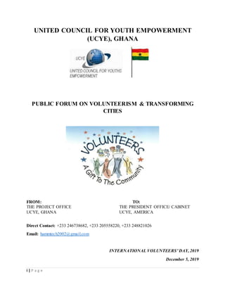 i | P a g e
UNITED COUNCIL FOR YOUTH EMPOWERMENT
(UCYE), GHANA
PUBLIC FORUM ON VOLUNTEERISM & TRANSFORMING
CITIES
FROM: TO:
THE PROJECT OFFICE THE PRESIDENT OFFICE/ CABINET
UCYE, GHANA UCYE, AMERICA
Direct Contact: +233 246738682, +233 205558220, +233 248821026
Email: hammtech2002@gmail.com
INTERNATIONAL VOLUNTEERS’ DAY, 2019
December 5, 2019
 