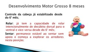 Controle da cabeça já estabilizado desde
do 6° mês;
Rolar: já tem a capacidade de rolar
intencionalmente de decúbito dorsal para o
ventral e vice-versa desde do 6° mês;
Sentar: permanece estável ao sentar sem
apoio e começa a explorar os arredores
nesta posição;
 