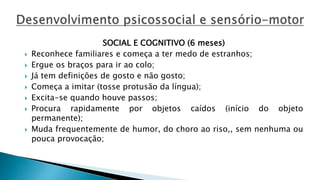 SOCIAL E COGNITIVO (6 meses)
 Reconhece familiares e começa a ter medo de estranhos;
 Ergue os braços para ir ao colo;
 Já tem definições de gosto e não gosto;
 Começa a imitar (tosse protusão da língua);
 Excita-se quando houve passos;
 Procura rapidamente por objetos caídos (início do objeto
permanente);
 Muda frequentemente de humor, do choro ao riso,, sem nenhuma ou
pouca provocação;
 