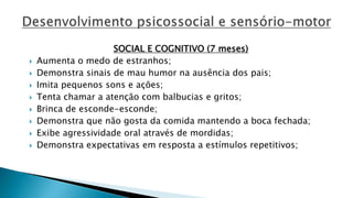 SOCIAL E COGNITIVO (7 meses)
 Aumenta o medo de estranhos;
 Demonstra sinais de mau humor na ausência dos pais;
 Imita pequenos sons e ações;
 Tenta chamar a atenção com balbucias e gritos;
 Brinca de esconde-esconde;
 Demonstra que não gosta da comida mantendo a boca fechada;
 Exibe agressividade oral através de mordidas;
 Demonstra expectativas em resposta a estímulos repetitivos;
 