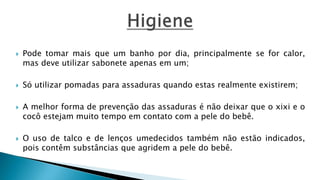  Pode tomar mais que um banho por dia, principalmente se for calor,
mas deve utilizar sabonete apenas em um;
 Só utilizar pomadas para assaduras quando estas realmente existirem;
 A melhor forma de prevenção das assaduras é não deixar que o xixi e o
cocô estejam muito tempo em contato com a pele do bebê.
 O uso de talco e de lenços umedecidos também não estão indicados,
pois contêm substâncias que agridem a pele do bebê.
 