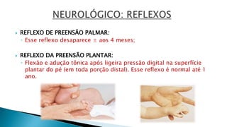  REFLEXO DE PREENSÃO PALMAR:
◦ Esse reflexo desaparece ± aos 4 meses;
 REFLEXO DA PREENSÃO PLANTAR:
◦ Flexão e adução tônica após ligeira pressão digital na superfície
plantar do pé (em toda porção distal). Esse reflexo é normal até 1
ano.
 