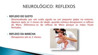 REFLEXO DO SUSTO
◦ Desencadeado por um ruído agudo ou um pequeno golpe no esterno.
Aparece após os 3 meses de idade, quando começa desaparecer o reflexo
de Moro. Diferencia-se do reflexo de Moro porque as mãos ficam
fechadas.
 REFLEXO DA MARCHA:
◦ Desaparece até os 2 meses.
 