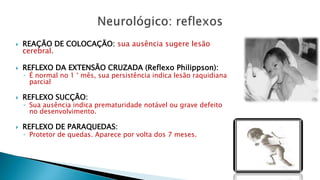  REAÇÃO DE COLOCAÇÃO: sua ausência sugere lesão
cerebral.
 REFLEXO DA EXTENSÃO CRUZADA (Reflexo Philippson):
◦ É normal no 1 ° mês, sua persistência indica lesão raquidiana
parcial
 REFLEXO SUCÇÃO:
◦ Sua ausência indica prematuridade notável ou grave defeito
no desenvolvimento.
 REFLEXO DE PARAQUEDAS:
◦ Protetor de quedas. Aparece por volta dos 7 meses.
 