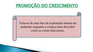 PROMOÇÃO DO CRESCIMENTO
Trata-se de uma fase de exploração intensa do
ambiente enquanto a criança tenta descobrir
como as coisas funcionam.
 