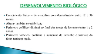 Crescimento físico – Se estabiliza consideravelmente entre 12 e 36
meses;
 Altura- também se estabiliza;
 Perímetro cefálico- diminui ao final dos meses de lactente (entre 1 e 2
anos);
 Perímetro torácico- continua a aumentar de tamanho e formato do
tórax também muda.
DESENVOLVIMENTO BIOLÓGICO
 