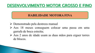 DESENVOLVIMENTO MOTOR GROSSO E FINO
HABILIDADE MOTORA FINA
 Demonstrado pela destreza manual
 Aos 18 meses conseguem colocar uma passa em uma
garrafa de boca estreita;
 Aos 2 anos de idade usam as duas mãos para erguer torres
de blocos.
 