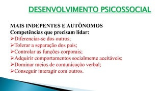 DESENVOLVIMENTO PSICOSSOCIAL
MAIS INDEPENTES E AUTÔNOMOS
Competências que precisam lidar:
Diferenciar-se dos outros;
Tolerar a separação dos pais;
Controlar as funções corporais;
Adquirir comportamentos socialmente aceitáveis;
Dominar meios de comunicação verbal;
Conseguir interagir com outros.
 