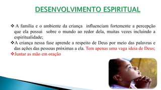  A família e o ambiente da criança influenciam fortemente a percepção
que ela possui sobre o mundo ao redor dela, muitas vezes incluindo a
espiritualidade;
A criança nessa fase aprende a respeito de Deus por meio das palavras e
das ações das pessoas próximas a ela. Tem apenas uma vaga ideia de Deus;
Juntar as mão em oração
 