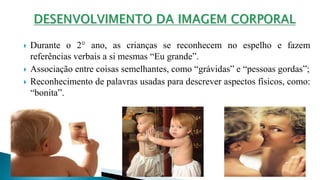  Durante o 2° ano, as crianças se reconhecem no espelho e fazem
referências verbais a si mesmas “Eu grande”.
 Associação entre coisas semelhantes, como “grávidas” e “pessoas gordas”;
 Reconhecimento de palavras usadas para descrever aspectos físicos, como:
“bonita”.
 