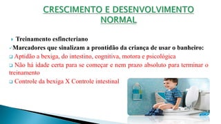  Treinamento esfincteriano
Marcadores que sinalizam a prontidão da criança de usar o banheiro:
 Aptidão a bexiga, do intestino, cognitiva, motora e psicológica
 Não há idade certa para se começar e nem prazo absoluto para terminar o
treinamento
 Controle da bexiga X Controle intestinal
 