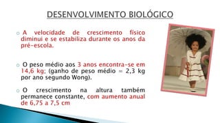 o A velocidade de crescimento físico
diminui e se estabiliza durante os anos da
pré-escola.
o O peso médio aos 3 anos encontra-se em
14,6 kg; (ganho de peso médio = 2,3 kg
por ano segundo Wong).
o O crescimento na altura também
permanece constante, com aumento anual
de 6,75 a 7,5 cm
 