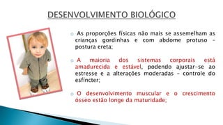 o As proporções físicas não mais se assemelham as
crianças gordinhas e com abdome protuso –
postura ereta;
o A maioria dos sistemas corporais está
amadurecida e estável, podendo ajustar-se ao
estresse e a alterações moderadas – controle do
esfíncter;
o O desenvolvimento muscular e o crescimento
ósseo estão longe da maturidade;
 