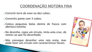o Constrói torre de nove ou dez cubos;
o Constróis ponte com 3 cubos;
o Coloca pequenas bolas dentro de frasco com
abertura estreita;
o No desenho, copia um círculo, imita uma cruz, dá
nomes ao que foi desenhado;
o Não consegue desenhar uma reta ereta, mas
pode fazer um círculo com características faciais.
 