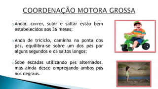 oAndar, correr, subir e saltar estão bem
estabelecidos aos 36 meses;
oAnda de triciclo, caminha na ponta dos
pés, equilibra-se sobre um dos pés por
alguns segundos e dá saltos longos;
oSobe escadas utilizando pés alternados,
mas ainda desce empregando ambos pés
nos degraus.
 