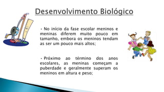 • No início da fase escolar meninos e
meninas diferem muito pouco em
tamanho, embora os meninos tendam
as ser um pouco mais altos;
• Próximo ao término dos anos
escolares, as meninas começam a
puberdade e geralmente superam os
meninos em altura e peso;
 