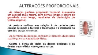 • As crianças ganham proporção corporal, assumindo
um aspecto mais magro, com pernas longas e centro de
gravidade mais longa, resultados da diminuição do
tecido adiposo;
• A postura melhora em relação à do período pré-
escolar de modo a facilitar a locomoção e a eficiência no
uso dos braços e troncos;
• Ao término do período, meninos e meninas duplicarão
sua força e sua capacidade física;
• Ocorre a perda de todos os dentes decíduos e os
dentes secundários começam a nascer.
 