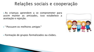  As crianças aprendem a se comprometer para
assim manter as amizades, isso estabelece a
aceitação e rejeição.
 “´Possuem os melhores amigos’’
 Formação de grupos formalizados ou clubes.
 
