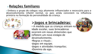 Relações familiares
 Embora o grupo de colegas seja altamente influenciador e necessário para o
desenvolvimento infantil normal, os pais ainda consistem na influência
primária na formação da personalidade da criança.
Jogos e brincadeiras:
• A medida que as crianças entram na
idade escolar, suas brincadeiras
ocorrem em novas dimensões que
refletem um novo estágio de
desenvolvimento.
•Regras e rituais ;
•Jogos em equipe;
•Jogos e atividades tranquilas;
•Domínio do ego.
 