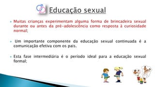  Muitas crianças experimentam alguma forma de brincadeira sexual
durante ou antes da pré-adolescência como resposta à curiosidade
normal;
 Um importante componente da educação sexual continuada é a
comunicação efetiva com os pais.
 Esta fase intermediária é o período ideal para a educação sexual
formal;
 