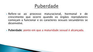  Refere-se ao processo maturacional, hormonal e de
crescimento que ocorre quando os órgãos reprodutores
começam a funcionar e os caracteres sexuais secundários se
desenvolve.
 Puberdade: ponto em que a maturidade sexual é alcançada.
 