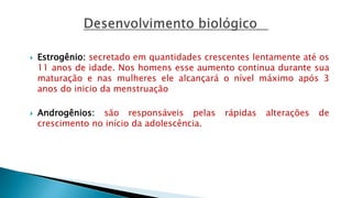  Estrogênio: secretado em quantidades crescentes lentamente até os
11 anos de idade. Nos homens esse aumento continua durante sua
maturação e nas mulheres ele alcançará o nível máximo após 3
anos do inicio da menstruação
 Androgênios: são responsáveis pelas rápidas alterações de
crescimento no início da adolescência.
 