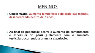  Ginecomastia: aumento temporário e dolorido das mamas,
desaparecendo dentro de 2 anos.
 Ao final da puberdade ocorre o aumento do comprimento
e espessura do pênis juntamente com o aumento
testicular, ocorrendo a primeira ejaculação.
 