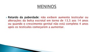  Retardo da puberdade: não exibem aumento testicular ou
alterações da bolsa escrotal em torno de 13,5 aos 14 anos
ou quando o crescimento genital não está completo 4 anos
após os testículos começarem a aumentar.
 