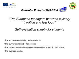 Comenius Project – 2012-2014 
“The European teenagers between culinary 
tradition and fast food” 
Self-evaluation sheet –for students 
The survey was attended by 30 students. 
The survey contained 10 questions. 
The respondents had to choose answers on a scale of 1 to 5 points. 
The average results. 
 