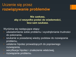 Uczenie się przez
rozwiązywanie problemów
Nie czekasz,
aby ci wszystko podać do wiadomości,
lecz sam szukasz.
Wyróżnia się następujące etapy:
• uświadomienie sobie problemu i wyodrębnianie trudności
do pokonania,
• szukanie w posiadanej wiedzy podstaw do rozwiązania
problemu,
• ustalenie hipotez prowadzących do poprawnego
rozwiązania,
• weryfikacja hipotez i znalezienie właściwej,
• rozwiązanie problemu.
 