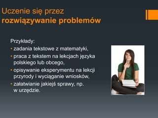 Uczenie się przez
rozwiązywanie problemów
Przykłady:
• zadania tekstowe z matematyki,
• praca z tekstem na lekcjach języka
polskiego lub obcego,
• opisywanie eksperymentu na lekcji
przyrody i wyciąganie wniosków,
• załatwianie jakiejś sprawy, np.
w urzędzie.
 